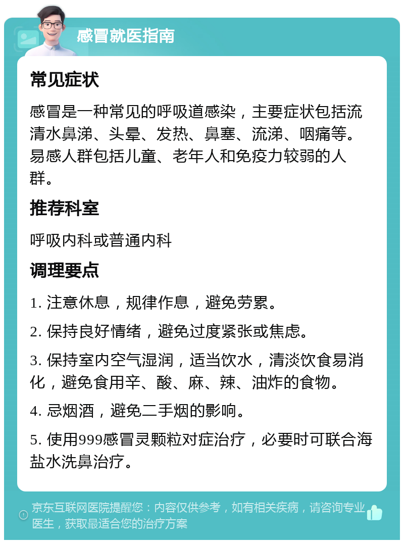 感冒就医指南 常见症状 感冒是一种常见的呼吸道感染，主要症状包括流清水鼻涕、头晕、发热、鼻塞、流涕、咽痛等。易感人群包括儿童、老年人和免疫力较弱的人群。 推荐科室 呼吸内科或普通内科 调理要点 1. 注意休息，规律作息，避免劳累。 2. 保持良好情绪，避免过度紧张或焦虑。 3. 保持室内空气湿润，适当饮水，清淡饮食易消化，避免食用辛、酸、麻、辣、油炸的食物。 4. 忌烟酒，避免二手烟的影响。 5. 使用999感冒灵颗粒对症治疗，必要时可联合海盐水洗鼻治疗。