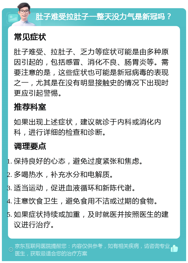 肚子难受拉肚子一整天没力气是新冠吗？ 常见症状 肚子难受、拉肚子、乏力等症状可能是由多种原因引起的，包括感冒、消化不良、肠胃炎等。需要注意的是，这些症状也可能是新冠病毒的表现之一，尤其是在没有明显接触史的情况下出现时更应引起警惕。 推荐科室 如果出现上述症状，建议就诊于内科或消化内科，进行详细的检查和诊断。 调理要点 保持良好的心态，避免过度紧张和焦虑。 多喝热水，补充水分和电解质。 适当运动，促进血液循环和新陈代谢。 注意饮食卫生，避免食用不洁或过期的食物。 如果症状持续或加重，及时就医并按照医生的建议进行治疗。