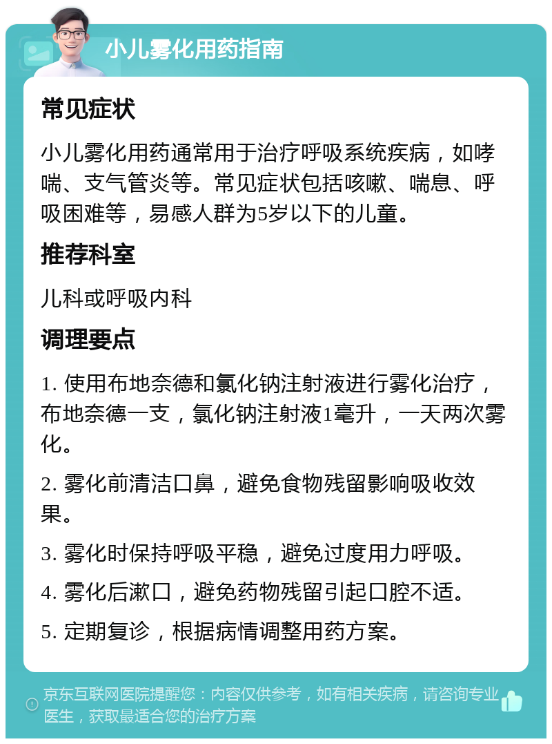 小儿雾化用药指南 常见症状 小儿雾化用药通常用于治疗呼吸系统疾病，如哮喘、支气管炎等。常见症状包括咳嗽、喘息、呼吸困难等，易感人群为5岁以下的儿童。 推荐科室 儿科或呼吸内科 调理要点 1. 使用布地奈德和氯化钠注射液进行雾化治疗，布地奈德一支，氯化钠注射液1毫升，一天两次雾化。 2. 雾化前清洁口鼻，避免食物残留影响吸收效果。 3. 雾化时保持呼吸平稳，避免过度用力呼吸。 4. 雾化后漱口，避免药物残留引起口腔不适。 5. 定期复诊，根据病情调整用药方案。