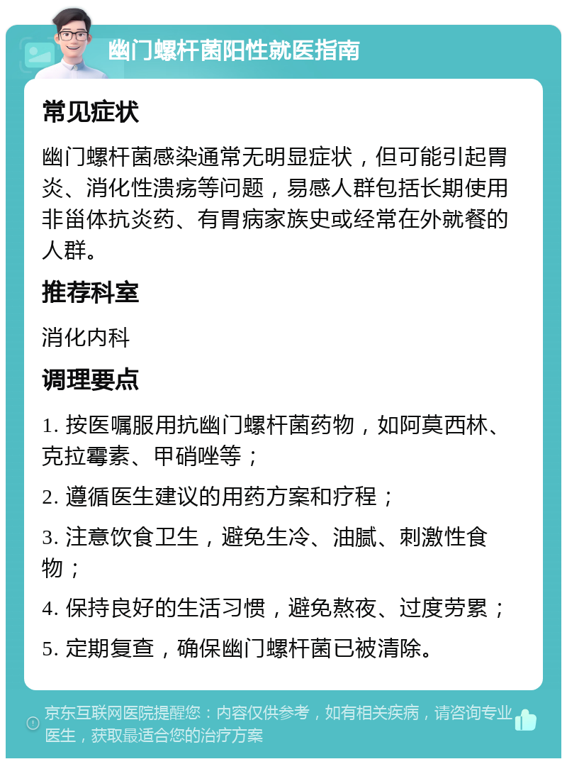 幽门螺杆菌阳性就医指南 常见症状 幽门螺杆菌感染通常无明显症状，但可能引起胃炎、消化性溃疡等问题，易感人群包括长期使用非甾体抗炎药、有胃病家族史或经常在外就餐的人群。 推荐科室 消化内科 调理要点 1. 按医嘱服用抗幽门螺杆菌药物，如阿莫西林、克拉霉素、甲硝唑等； 2. 遵循医生建议的用药方案和疗程； 3. 注意饮食卫生，避免生冷、油腻、刺激性食物； 4. 保持良好的生活习惯，避免熬夜、过度劳累； 5. 定期复查，确保幽门螺杆菌已被清除。