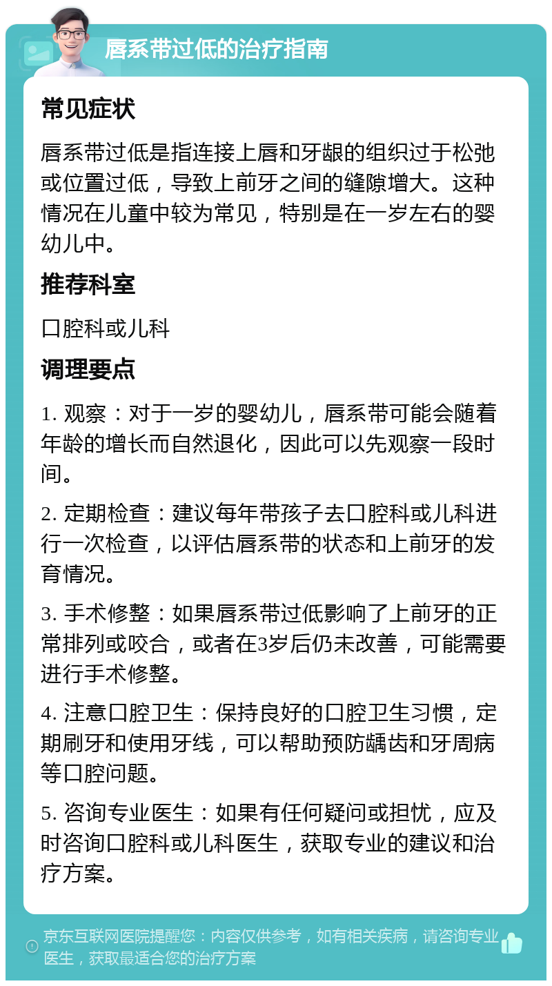 唇系带过低的治疗指南 常见症状 唇系带过低是指连接上唇和牙龈的组织过于松弛或位置过低，导致上前牙之间的缝隙增大。这种情况在儿童中较为常见，特别是在一岁左右的婴幼儿中。 推荐科室 口腔科或儿科 调理要点 1. 观察：对于一岁的婴幼儿，唇系带可能会随着年龄的增长而自然退化，因此可以先观察一段时间。 2. 定期检查：建议每年带孩子去口腔科或儿科进行一次检查，以评估唇系带的状态和上前牙的发育情况。 3. 手术修整：如果唇系带过低影响了上前牙的正常排列或咬合，或者在3岁后仍未改善，可能需要进行手术修整。 4. 注意口腔卫生：保持良好的口腔卫生习惯，定期刷牙和使用牙线，可以帮助预防龋齿和牙周病等口腔问题。 5. 咨询专业医生：如果有任何疑问或担忧，应及时咨询口腔科或儿科医生，获取专业的建议和治疗方案。