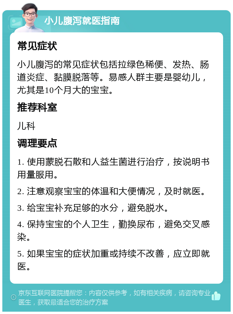 小儿腹泻就医指南 常见症状 小儿腹泻的常见症状包括拉绿色稀便、发热、肠道炎症、黏膜脱落等。易感人群主要是婴幼儿，尤其是10个月大的宝宝。 推荐科室 儿科 调理要点 1. 使用蒙脱石散和人益生菌进行治疗，按说明书用量服用。 2. 注意观察宝宝的体温和大便情况，及时就医。 3. 给宝宝补充足够的水分，避免脱水。 4. 保持宝宝的个人卫生，勤换尿布，避免交叉感染。 5. 如果宝宝的症状加重或持续不改善，应立即就医。