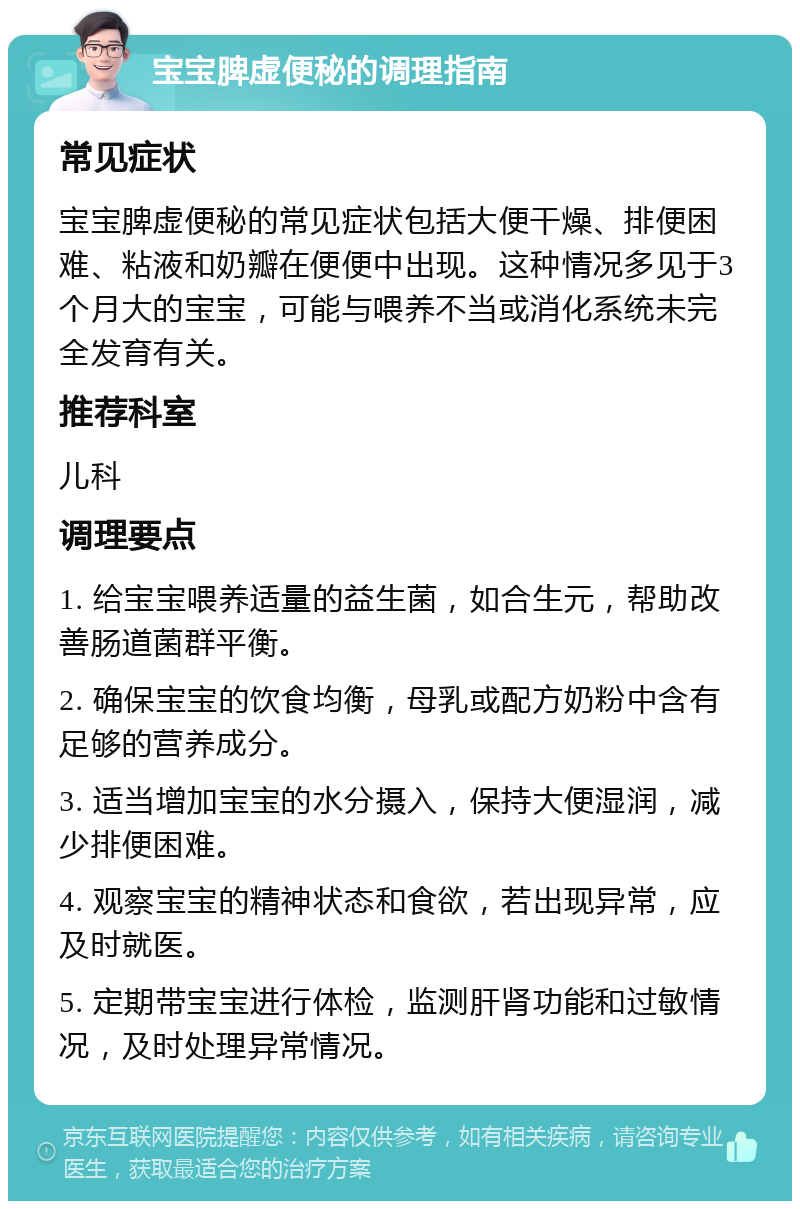 宝宝脾虚便秘的调理指南 常见症状 宝宝脾虚便秘的常见症状包括大便干燥、排便困难、粘液和奶瓣在便便中出现。这种情况多见于3个月大的宝宝，可能与喂养不当或消化系统未完全发育有关。 推荐科室 儿科 调理要点 1. 给宝宝喂养适量的益生菌，如合生元，帮助改善肠道菌群平衡。 2. 确保宝宝的饮食均衡，母乳或配方奶粉中含有足够的营养成分。 3. 适当增加宝宝的水分摄入，保持大便湿润，减少排便困难。 4. 观察宝宝的精神状态和食欲，若出现异常，应及时就医。 5. 定期带宝宝进行体检，监测肝肾功能和过敏情况，及时处理异常情况。