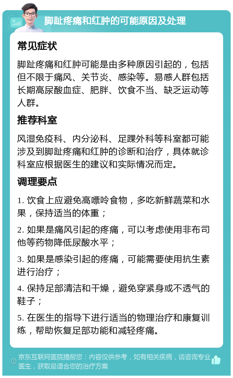 脚趾疼痛和红肿的可能原因及处理 常见症状 脚趾疼痛和红肿可能是由多种原因引起的，包括但不限于痛风、关节炎、感染等。易感人群包括长期高尿酸血症、肥胖、饮食不当、缺乏运动等人群。 推荐科室 风湿免疫科、内分泌科、足踝外科等科室都可能涉及到脚趾疼痛和红肿的诊断和治疗，具体就诊科室应根据医生的建议和实际情况而定。 调理要点 1. 饮食上应避免高嘌呤食物，多吃新鲜蔬菜和水果，保持适当的体重； 2. 如果是痛风引起的疼痛，可以考虑使用非布司他等药物降低尿酸水平； 3. 如果是感染引起的疼痛，可能需要使用抗生素进行治疗； 4. 保持足部清洁和干燥，避免穿紧身或不透气的鞋子； 5. 在医生的指导下进行适当的物理治疗和康复训练，帮助恢复足部功能和减轻疼痛。