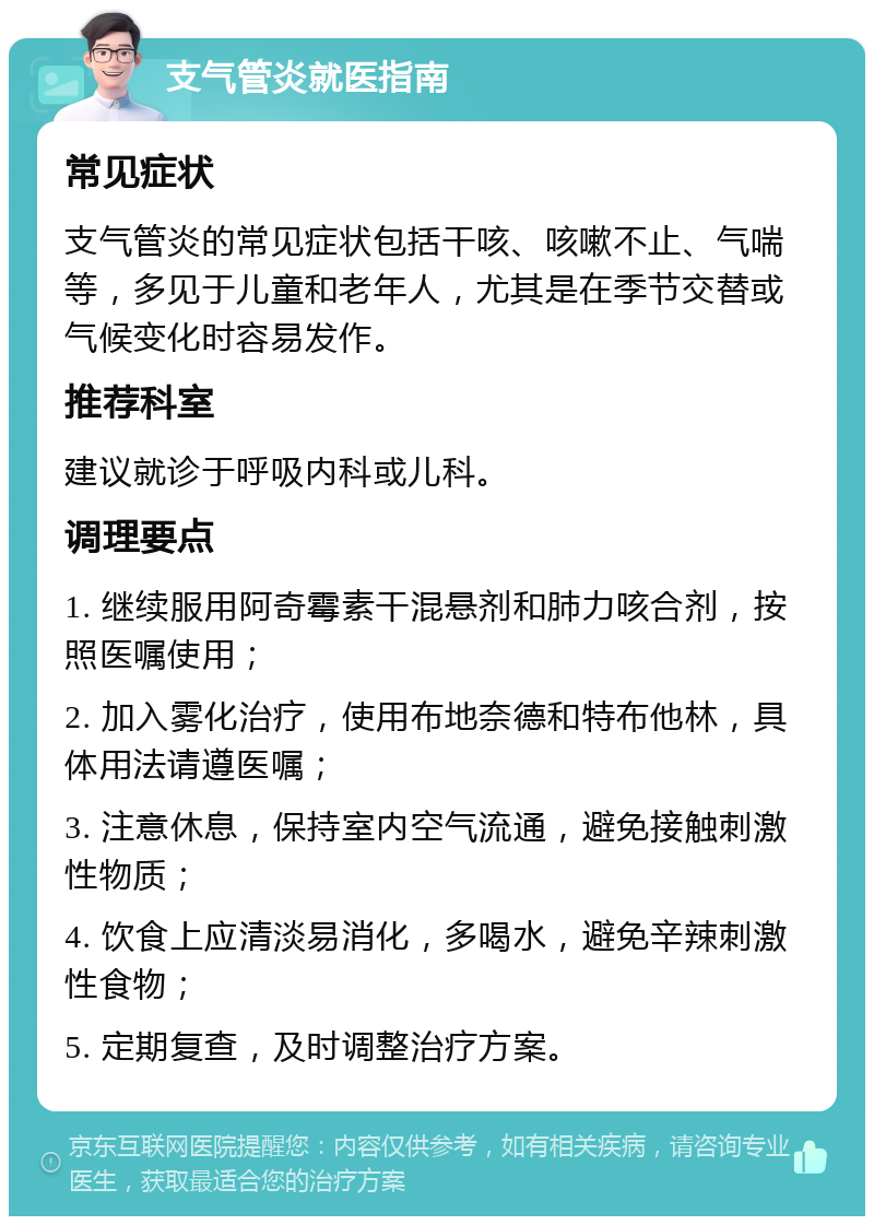 支气管炎就医指南 常见症状 支气管炎的常见症状包括干咳、咳嗽不止、气喘等，多见于儿童和老年人，尤其是在季节交替或气候变化时容易发作。 推荐科室 建议就诊于呼吸内科或儿科。 调理要点 1. 继续服用阿奇霉素干混悬剂和肺力咳合剂，按照医嘱使用； 2. 加入雾化治疗，使用布地奈德和特布他林，具体用法请遵医嘱； 3. 注意休息，保持室内空气流通，避免接触刺激性物质； 4. 饮食上应清淡易消化，多喝水，避免辛辣刺激性食物； 5. 定期复查，及时调整治疗方案。