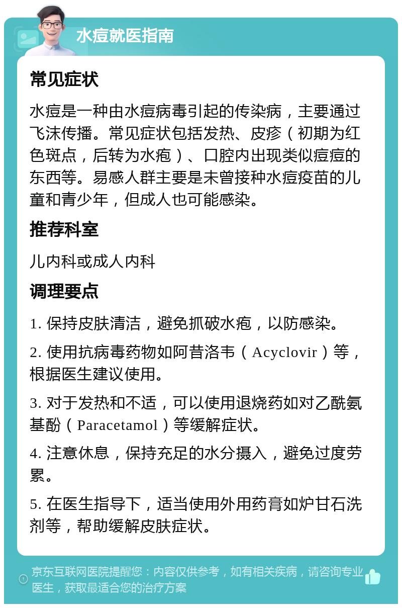 水痘就医指南 常见症状 水痘是一种由水痘病毒引起的传染病，主要通过飞沫传播。常见症状包括发热、皮疹（初期为红色斑点，后转为水疱）、口腔内出现类似痘痘的东西等。易感人群主要是未曾接种水痘疫苗的儿童和青少年，但成人也可能感染。 推荐科室 儿内科或成人内科 调理要点 1. 保持皮肤清洁，避免抓破水疱，以防感染。 2. 使用抗病毒药物如阿昔洛韦（Acyclovir）等，根据医生建议使用。 3. 对于发热和不适，可以使用退烧药如对乙酰氨基酚（Paracetamol）等缓解症状。 4. 注意休息，保持充足的水分摄入，避免过度劳累。 5. 在医生指导下，适当使用外用药膏如炉甘石洗剂等，帮助缓解皮肤症状。