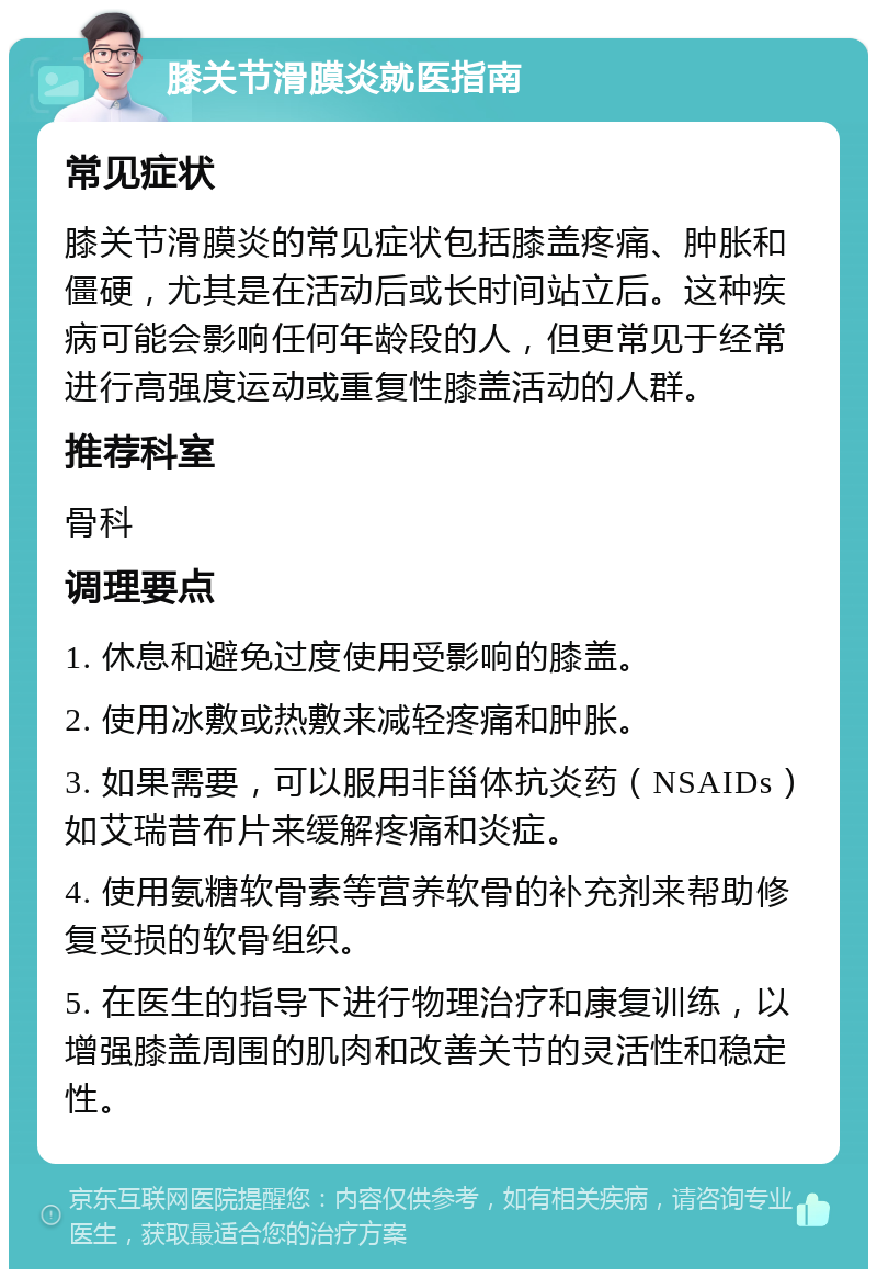 膝关节滑膜炎就医指南 常见症状 膝关节滑膜炎的常见症状包括膝盖疼痛、肿胀和僵硬，尤其是在活动后或长时间站立后。这种疾病可能会影响任何年龄段的人，但更常见于经常进行高强度运动或重复性膝盖活动的人群。 推荐科室 骨科 调理要点 1. 休息和避免过度使用受影响的膝盖。 2. 使用冰敷或热敷来减轻疼痛和肿胀。 3. 如果需要，可以服用非甾体抗炎药（NSAIDs）如艾瑞昔布片来缓解疼痛和炎症。 4. 使用氨糖软骨素等营养软骨的补充剂来帮助修复受损的软骨组织。 5. 在医生的指导下进行物理治疗和康复训练，以增强膝盖周围的肌肉和改善关节的灵活性和稳定性。