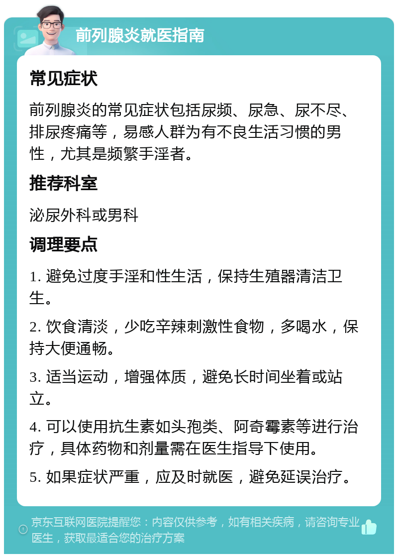 前列腺炎就医指南 常见症状 前列腺炎的常见症状包括尿频、尿急、尿不尽、排尿疼痛等，易感人群为有不良生活习惯的男性，尤其是频繁手淫者。 推荐科室 泌尿外科或男科 调理要点 1. 避免过度手淫和性生活，保持生殖器清洁卫生。 2. 饮食清淡，少吃辛辣刺激性食物，多喝水，保持大便通畅。 3. 适当运动，增强体质，避免长时间坐着或站立。 4. 可以使用抗生素如头孢类、阿奇霉素等进行治疗，具体药物和剂量需在医生指导下使用。 5. 如果症状严重，应及时就医，避免延误治疗。