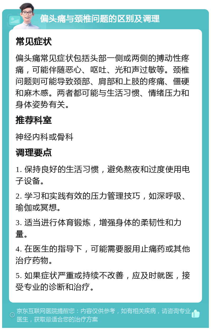 偏头痛与颈椎问题的区别及调理 常见症状 偏头痛常见症状包括头部一侧或两侧的搏动性疼痛，可能伴随恶心、呕吐、光和声过敏等。颈椎问题则可能导致颈部、肩部和上肢的疼痛、僵硬和麻木感。两者都可能与生活习惯、情绪压力和身体姿势有关。 推荐科室 神经内科或骨科 调理要点 1. 保持良好的生活习惯，避免熬夜和过度使用电子设备。 2. 学习和实践有效的压力管理技巧，如深呼吸、瑜伽或冥想。 3. 适当进行体育锻炼，增强身体的柔韧性和力量。 4. 在医生的指导下，可能需要服用止痛药或其他治疗药物。 5. 如果症状严重或持续不改善，应及时就医，接受专业的诊断和治疗。