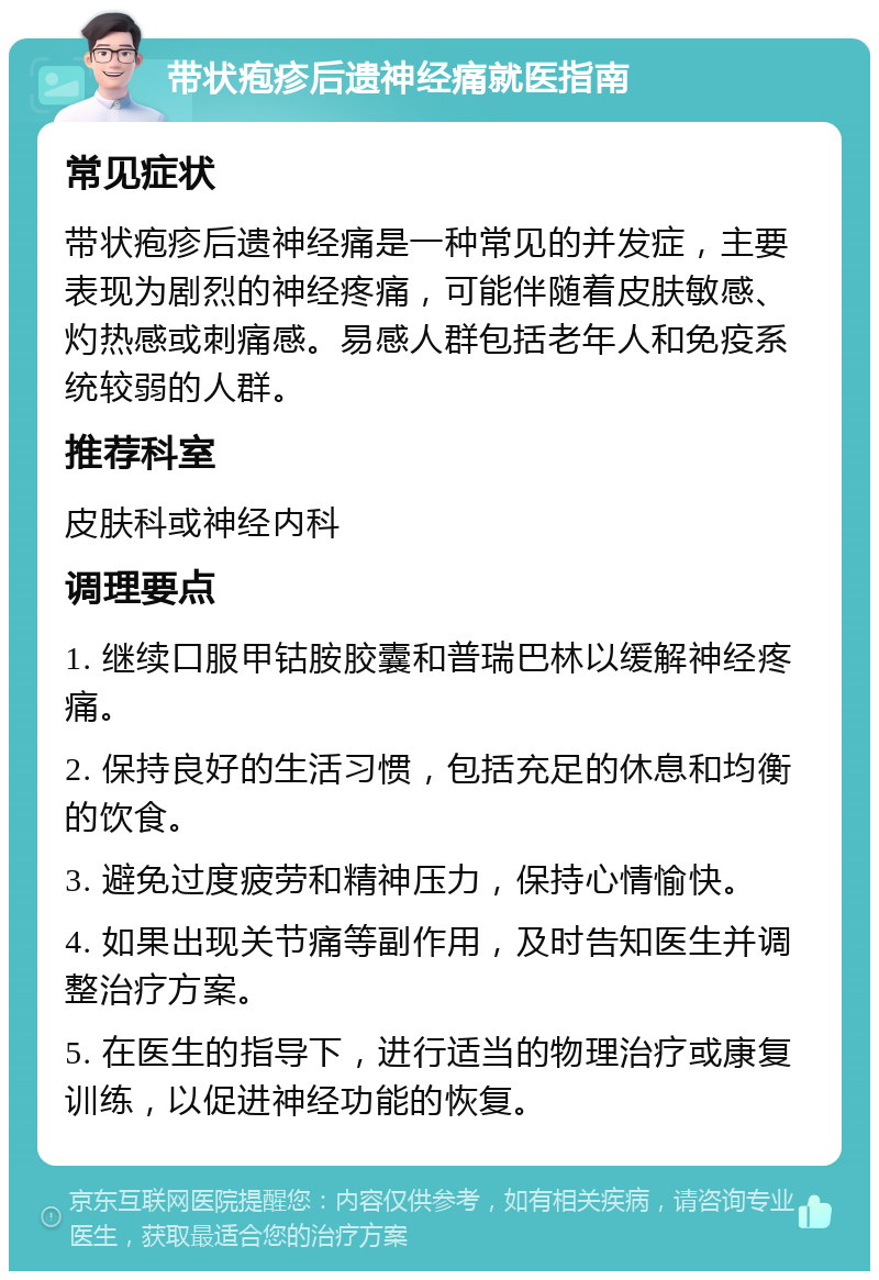 带状疱疹后遗神经痛就医指南 常见症状 带状疱疹后遗神经痛是一种常见的并发症，主要表现为剧烈的神经疼痛，可能伴随着皮肤敏感、灼热感或刺痛感。易感人群包括老年人和免疫系统较弱的人群。 推荐科室 皮肤科或神经内科 调理要点 1. 继续口服甲钴胺胶囊和普瑞巴林以缓解神经疼痛。 2. 保持良好的生活习惯，包括充足的休息和均衡的饮食。 3. 避免过度疲劳和精神压力，保持心情愉快。 4. 如果出现关节痛等副作用，及时告知医生并调整治疗方案。 5. 在医生的指导下，进行适当的物理治疗或康复训练，以促进神经功能的恢复。