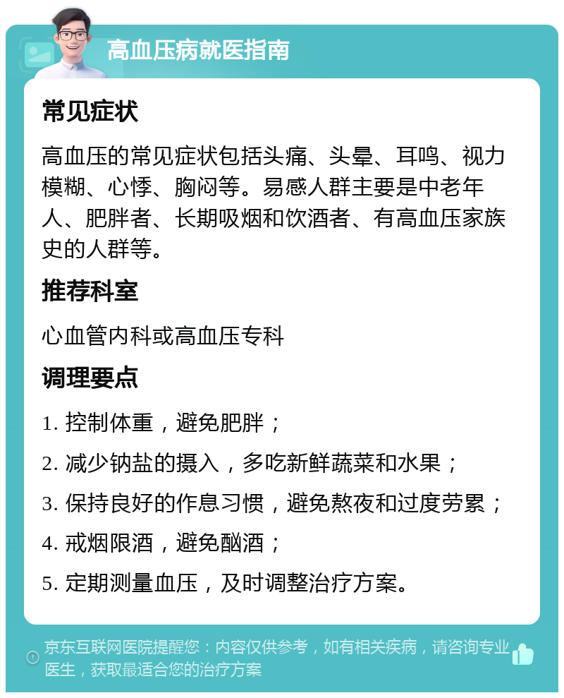 高血压病就医指南 常见症状 高血压的常见症状包括头痛、头晕、耳鸣、视力模糊、心悸、胸闷等。易感人群主要是中老年人、肥胖者、长期吸烟和饮酒者、有高血压家族史的人群等。 推荐科室 心血管内科或高血压专科 调理要点 1. 控制体重，避免肥胖； 2. 减少钠盐的摄入，多吃新鲜蔬菜和水果； 3. 保持良好的作息习惯，避免熬夜和过度劳累； 4. 戒烟限酒，避免酗酒； 5. 定期测量血压，及时调整治疗方案。