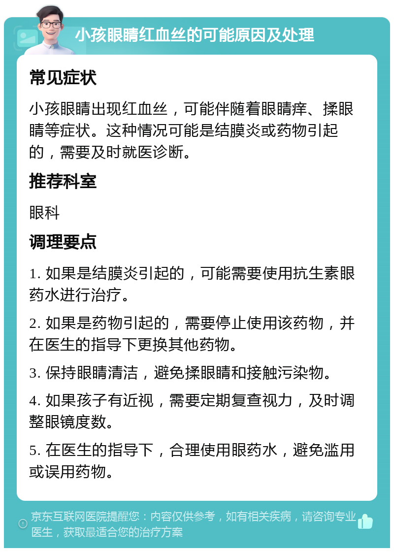 小孩眼睛红血丝的可能原因及处理 常见症状 小孩眼睛出现红血丝，可能伴随着眼睛痒、揉眼睛等症状。这种情况可能是结膜炎或药物引起的，需要及时就医诊断。 推荐科室 眼科 调理要点 1. 如果是结膜炎引起的，可能需要使用抗生素眼药水进行治疗。 2. 如果是药物引起的，需要停止使用该药物，并在医生的指导下更换其他药物。 3. 保持眼睛清洁，避免揉眼睛和接触污染物。 4. 如果孩子有近视，需要定期复查视力，及时调整眼镜度数。 5. 在医生的指导下，合理使用眼药水，避免滥用或误用药物。