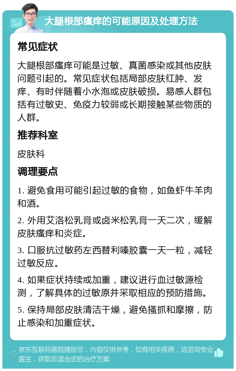 大腿根部瘙痒的可能原因及处理方法 常见症状 大腿根部瘙痒可能是过敏、真菌感染或其他皮肤问题引起的。常见症状包括局部皮肤红肿、发痒、有时伴随着小水泡或皮肤破损。易感人群包括有过敏史、免疫力较弱或长期接触某些物质的人群。 推荐科室 皮肤科 调理要点 1. 避免食用可能引起过敏的食物，如鱼虾牛羊肉和酒。 2. 外用艾洛松乳膏或卤米松乳膏一天二次，缓解皮肤瘙痒和炎症。 3. 口服抗过敏药左西替利嗪胶囊一天一粒，减轻过敏反应。 4. 如果症状持续或加重，建议进行血过敏源检测，了解具体的过敏原并采取相应的预防措施。 5. 保持局部皮肤清洁干燥，避免搔抓和摩擦，防止感染和加重症状。