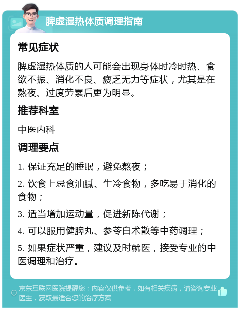 脾虚湿热体质调理指南 常见症状 脾虚湿热体质的人可能会出现身体时冷时热、食欲不振、消化不良、疲乏无力等症状，尤其是在熬夜、过度劳累后更为明显。 推荐科室 中医内科 调理要点 1. 保证充足的睡眠，避免熬夜； 2. 饮食上忌食油腻、生冷食物，多吃易于消化的食物； 3. 适当增加运动量，促进新陈代谢； 4. 可以服用健脾丸、参苓白术散等中药调理； 5. 如果症状严重，建议及时就医，接受专业的中医调理和治疗。