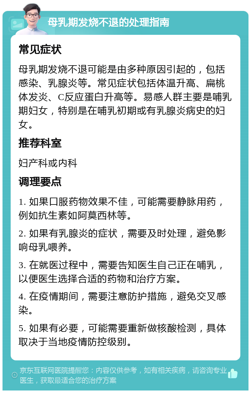 母乳期发烧不退的处理指南 常见症状 母乳期发烧不退可能是由多种原因引起的，包括感染、乳腺炎等。常见症状包括体温升高、扁桃体发炎、C反应蛋白升高等。易感人群主要是哺乳期妇女，特别是在哺乳初期或有乳腺炎病史的妇女。 推荐科室 妇产科或内科 调理要点 1. 如果口服药物效果不佳，可能需要静脉用药，例如抗生素如阿莫西林等。 2. 如果有乳腺炎的症状，需要及时处理，避免影响母乳喂养。 3. 在就医过程中，需要告知医生自己正在哺乳，以便医生选择合适的药物和治疗方案。 4. 在疫情期间，需要注意防护措施，避免交叉感染。 5. 如果有必要，可能需要重新做核酸检测，具体取决于当地疫情防控级别。