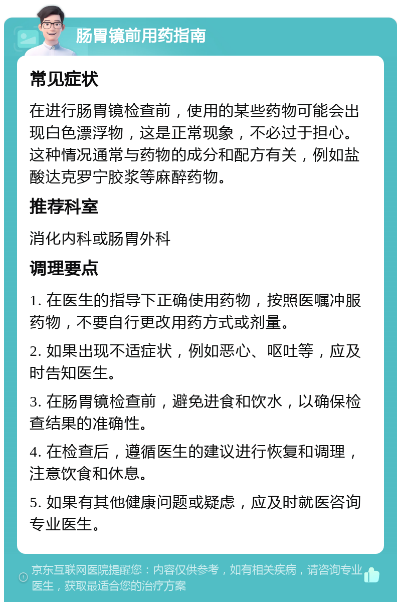 肠胃镜前用药指南 常见症状 在进行肠胃镜检查前，使用的某些药物可能会出现白色漂浮物，这是正常现象，不必过于担心。这种情况通常与药物的成分和配方有关，例如盐酸达克罗宁胶浆等麻醉药物。 推荐科室 消化内科或肠胃外科 调理要点 1. 在医生的指导下正确使用药物，按照医嘱冲服药物，不要自行更改用药方式或剂量。 2. 如果出现不适症状，例如恶心、呕吐等，应及时告知医生。 3. 在肠胃镜检查前，避免进食和饮水，以确保检查结果的准确性。 4. 在检查后，遵循医生的建议进行恢复和调理，注意饮食和休息。 5. 如果有其他健康问题或疑虑，应及时就医咨询专业医生。