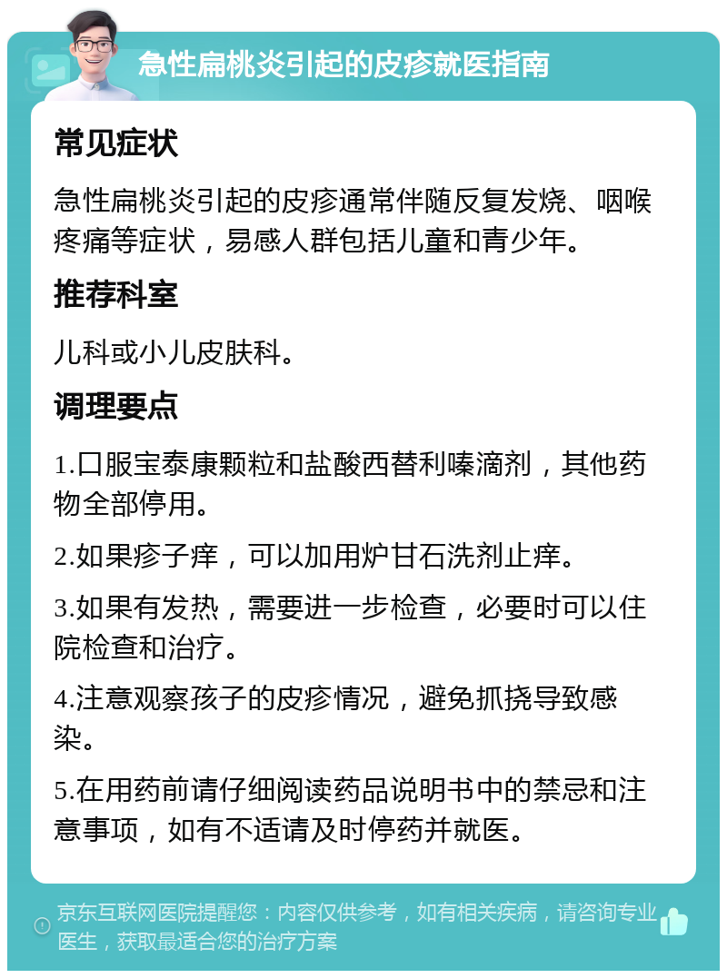 急性扁桃炎引起的皮疹就医指南 常见症状 急性扁桃炎引起的皮疹通常伴随反复发烧、咽喉疼痛等症状，易感人群包括儿童和青少年。 推荐科室 儿科或小儿皮肤科。 调理要点 1.口服宝泰康颗粒和盐酸西替利嗪滴剂，其他药物全部停用。 2.如果疹子痒，可以加用炉甘石洗剂止痒。 3.如果有发热，需要进一步检查，必要时可以住院检查和治疗。 4.注意观察孩子的皮疹情况，避免抓挠导致感染。 5.在用药前请仔细阅读药品说明书中的禁忌和注意事项，如有不适请及时停药并就医。