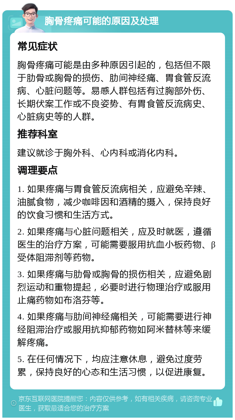 胸骨疼痛可能的原因及处理 常见症状 胸骨疼痛可能是由多种原因引起的，包括但不限于肋骨或胸骨的损伤、肋间神经痛、胃食管反流病、心脏问题等。易感人群包括有过胸部外伤、长期伏案工作或不良姿势、有胃食管反流病史、心脏病史等的人群。 推荐科室 建议就诊于胸外科、心内科或消化内科。 调理要点 1. 如果疼痛与胃食管反流病相关，应避免辛辣、油腻食物，减少咖啡因和酒精的摄入，保持良好的饮食习惯和生活方式。 2. 如果疼痛与心脏问题相关，应及时就医，遵循医生的治疗方案，可能需要服用抗血小板药物、β受体阻滞剂等药物。 3. 如果疼痛与肋骨或胸骨的损伤相关，应避免剧烈运动和重物提起，必要时进行物理治疗或服用止痛药物如布洛芬等。 4. 如果疼痛与肋间神经痛相关，可能需要进行神经阻滞治疗或服用抗抑郁药物如阿米替林等来缓解疼痛。 5. 在任何情况下，均应注意休息，避免过度劳累，保持良好的心态和生活习惯，以促进康复。