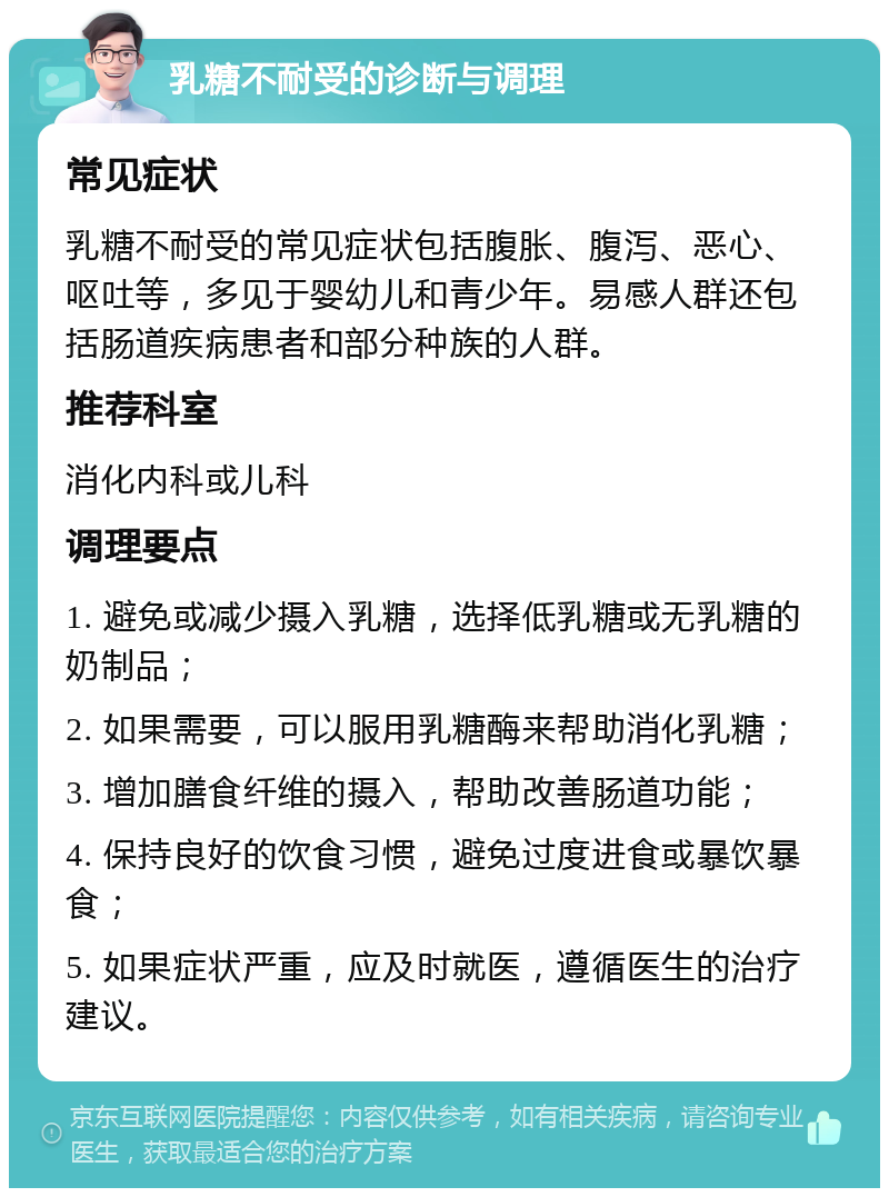 乳糖不耐受的诊断与调理 常见症状 乳糖不耐受的常见症状包括腹胀、腹泻、恶心、呕吐等，多见于婴幼儿和青少年。易感人群还包括肠道疾病患者和部分种族的人群。 推荐科室 消化内科或儿科 调理要点 1. 避免或减少摄入乳糖，选择低乳糖或无乳糖的奶制品； 2. 如果需要，可以服用乳糖酶来帮助消化乳糖； 3. 增加膳食纤维的摄入，帮助改善肠道功能； 4. 保持良好的饮食习惯，避免过度进食或暴饮暴食； 5. 如果症状严重，应及时就医，遵循医生的治疗建议。