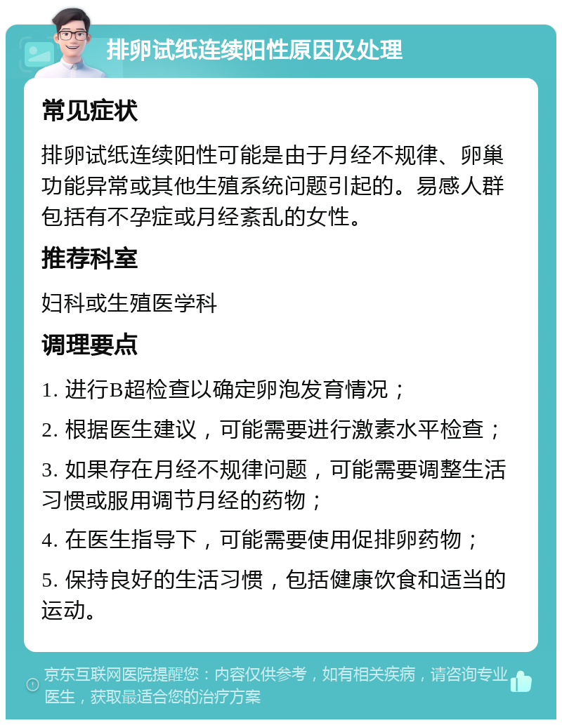 排卵试纸连续阳性原因及处理 常见症状 排卵试纸连续阳性可能是由于月经不规律、卵巢功能异常或其他生殖系统问题引起的。易感人群包括有不孕症或月经紊乱的女性。 推荐科室 妇科或生殖医学科 调理要点 1. 进行B超检查以确定卵泡发育情况； 2. 根据医生建议，可能需要进行激素水平检查； 3. 如果存在月经不规律问题，可能需要调整生活习惯或服用调节月经的药物； 4. 在医生指导下，可能需要使用促排卵药物； 5. 保持良好的生活习惯，包括健康饮食和适当的运动。