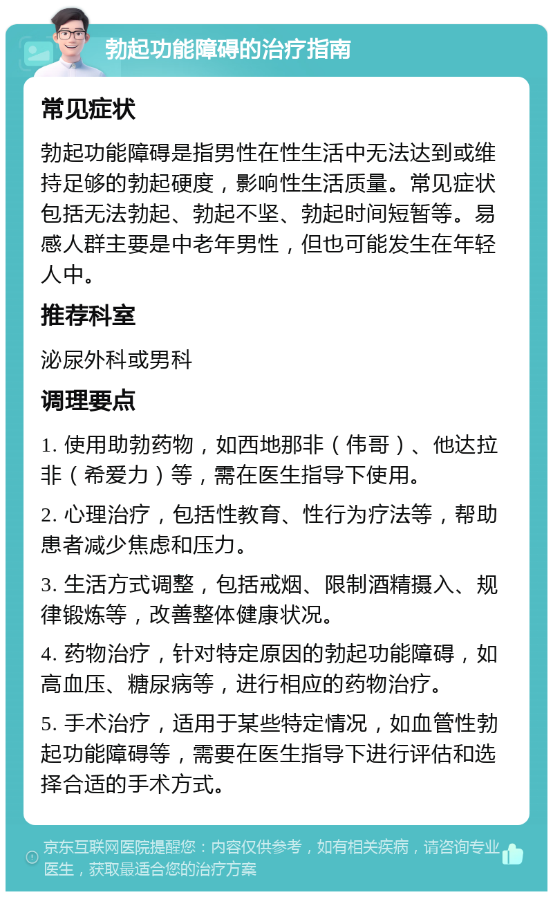 勃起功能障碍的治疗指南 常见症状 勃起功能障碍是指男性在性生活中无法达到或维持足够的勃起硬度，影响性生活质量。常见症状包括无法勃起、勃起不坚、勃起时间短暂等。易感人群主要是中老年男性，但也可能发生在年轻人中。 推荐科室 泌尿外科或男科 调理要点 1. 使用助勃药物，如西地那非（伟哥）、他达拉非（希爱力）等，需在医生指导下使用。 2. 心理治疗，包括性教育、性行为疗法等，帮助患者减少焦虑和压力。 3. 生活方式调整，包括戒烟、限制酒精摄入、规律锻炼等，改善整体健康状况。 4. 药物治疗，针对特定原因的勃起功能障碍，如高血压、糖尿病等，进行相应的药物治疗。 5. 手术治疗，适用于某些特定情况，如血管性勃起功能障碍等，需要在医生指导下进行评估和选择合适的手术方式。