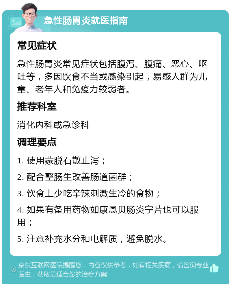 急性肠胃炎就医指南 常见症状 急性肠胃炎常见症状包括腹泻、腹痛、恶心、呕吐等，多因饮食不当或感染引起，易感人群为儿童、老年人和免疫力较弱者。 推荐科室 消化内科或急诊科 调理要点 1. 使用蒙脱石散止泻； 2. 配合整肠生改善肠道菌群； 3. 饮食上少吃辛辣刺激生冷的食物； 4. 如果有备用药物如康恩贝肠炎宁片也可以服用； 5. 注意补充水分和电解质，避免脱水。