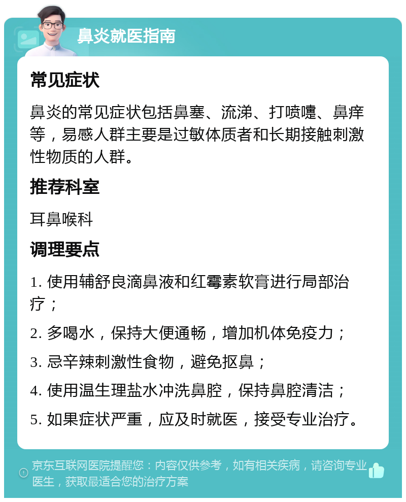 鼻炎就医指南 常见症状 鼻炎的常见症状包括鼻塞、流涕、打喷嚏、鼻痒等，易感人群主要是过敏体质者和长期接触刺激性物质的人群。 推荐科室 耳鼻喉科 调理要点 1. 使用辅舒良滴鼻液和红霉素软膏进行局部治疗； 2. 多喝水，保持大便通畅，增加机体免疫力； 3. 忌辛辣刺激性食物，避免抠鼻； 4. 使用温生理盐水冲洗鼻腔，保持鼻腔清洁； 5. 如果症状严重，应及时就医，接受专业治疗。