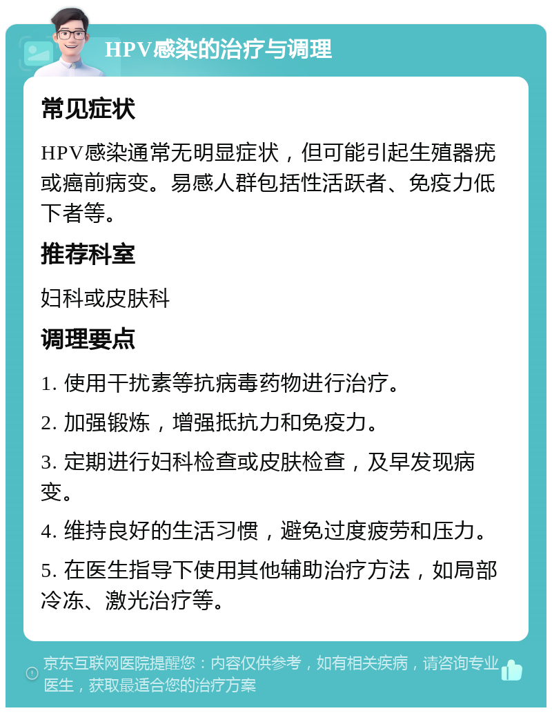 HPV感染的治疗与调理 常见症状 HPV感染通常无明显症状，但可能引起生殖器疣或癌前病变。易感人群包括性活跃者、免疫力低下者等。 推荐科室 妇科或皮肤科 调理要点 1. 使用干扰素等抗病毒药物进行治疗。 2. 加强锻炼，增强抵抗力和免疫力。 3. 定期进行妇科检查或皮肤检查，及早发现病变。 4. 维持良好的生活习惯，避免过度疲劳和压力。 5. 在医生指导下使用其他辅助治疗方法，如局部冷冻、激光治疗等。