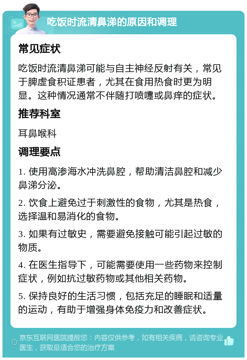 吃饭时流清鼻涕的原因和调理 常见症状 吃饭时流清鼻涕可能与自主神经反射有关，常见于脾虚食积证患者，尤其在食用热食时更为明显。这种情况通常不伴随打喷嚏或鼻痒的症状。 推荐科室 耳鼻喉科 调理要点 1. 使用高渗海水冲洗鼻腔，帮助清洁鼻腔和减少鼻涕分泌。 2. 饮食上避免过于刺激性的食物，尤其是热食，选择温和易消化的食物。 3. 如果有过敏史，需要避免接触可能引起过敏的物质。 4. 在医生指导下，可能需要使用一些药物来控制症状，例如抗过敏药物或其他相关药物。 5. 保持良好的生活习惯，包括充足的睡眠和适量的运动，有助于增强身体免疫力和改善症状。