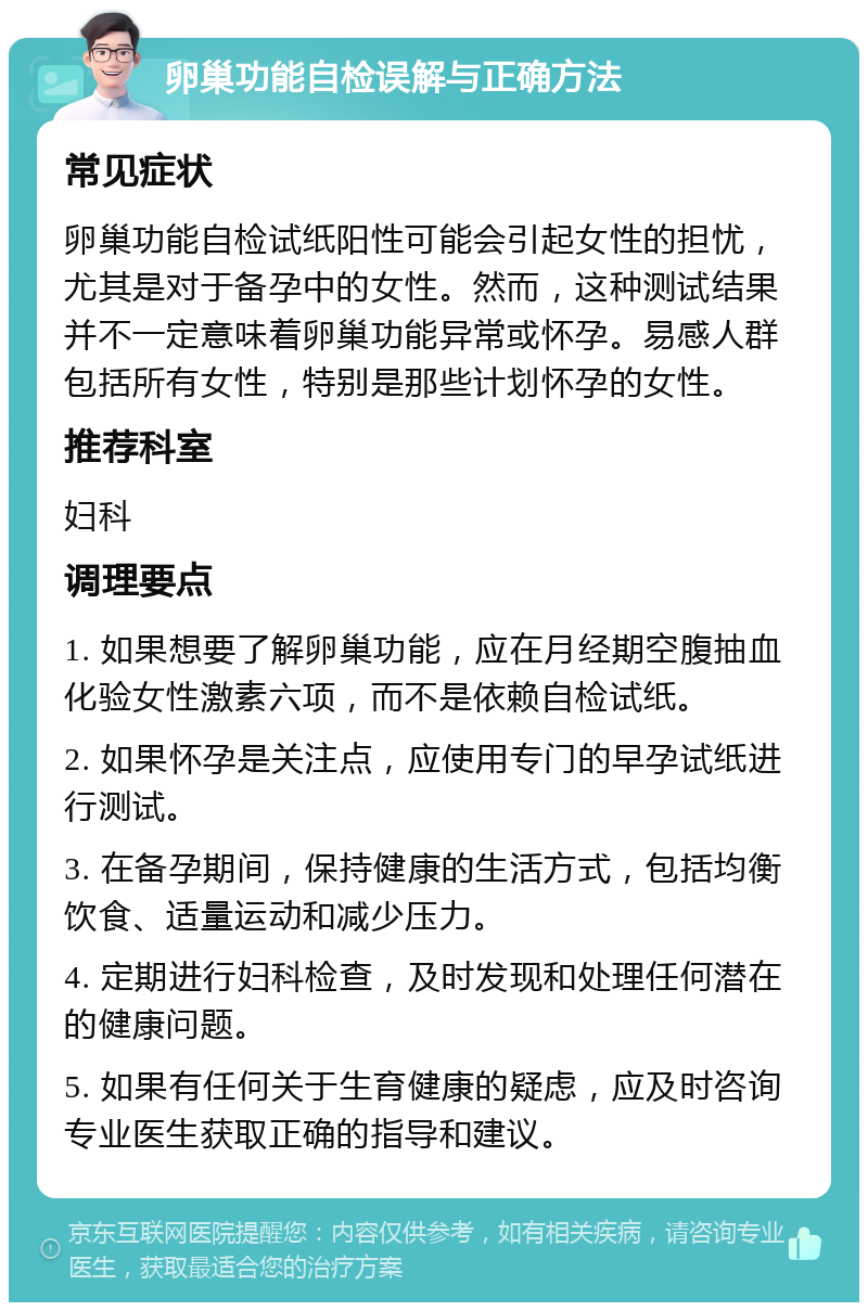 卵巢功能自检误解与正确方法 常见症状 卵巢功能自检试纸阳性可能会引起女性的担忧，尤其是对于备孕中的女性。然而，这种测试结果并不一定意味着卵巢功能异常或怀孕。易感人群包括所有女性，特别是那些计划怀孕的女性。 推荐科室 妇科 调理要点 1. 如果想要了解卵巢功能，应在月经期空腹抽血化验女性激素六项，而不是依赖自检试纸。 2. 如果怀孕是关注点，应使用专门的早孕试纸进行测试。 3. 在备孕期间，保持健康的生活方式，包括均衡饮食、适量运动和减少压力。 4. 定期进行妇科检查，及时发现和处理任何潜在的健康问题。 5. 如果有任何关于生育健康的疑虑，应及时咨询专业医生获取正确的指导和建议。