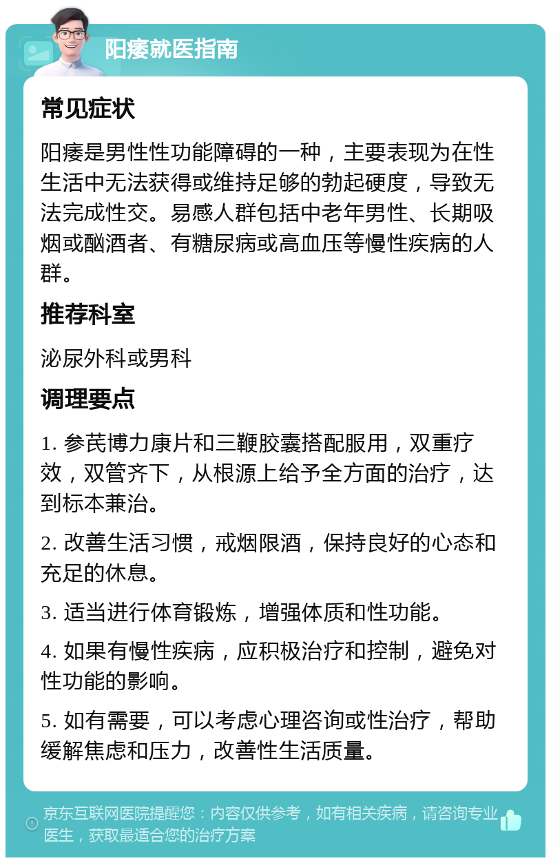 阳痿就医指南 常见症状 阳痿是男性性功能障碍的一种，主要表现为在性生活中无法获得或维持足够的勃起硬度，导致无法完成性交。易感人群包括中老年男性、长期吸烟或酗酒者、有糖尿病或高血压等慢性疾病的人群。 推荐科室 泌尿外科或男科 调理要点 1. 参芪博力康片和三鞭胶囊搭配服用，双重疗效，双管齐下，从根源上给予全方面的治疗，达到标本兼治。 2. 改善生活习惯，戒烟限酒，保持良好的心态和充足的休息。 3. 适当进行体育锻炼，增强体质和性功能。 4. 如果有慢性疾病，应积极治疗和控制，避免对性功能的影响。 5. 如有需要，可以考虑心理咨询或性治疗，帮助缓解焦虑和压力，改善性生活质量。