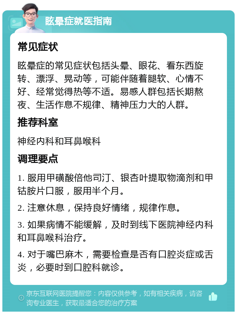 眩晕症就医指南 常见症状 眩晕症的常见症状包括头晕、眼花、看东西旋转、漂浮、晃动等，可能伴随着腿软、心情不好、经常觉得热等不适。易感人群包括长期熬夜、生活作息不规律、精神压力大的人群。 推荐科室 神经内科和耳鼻喉科 调理要点 1. 服用甲磺酸倍他司汀、银杏叶提取物滴剂和甲钴胺片口服，服用半个月。 2. 注意休息，保持良好情绪，规律作息。 3. 如果病情不能缓解，及时到线下医院神经内科和耳鼻喉科治疗。 4. 对于嘴巴麻木，需要检查是否有口腔炎症或舌炎，必要时到口腔科就诊。