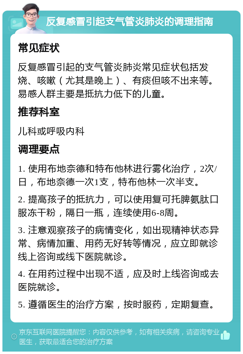 反复感冒引起支气管炎肺炎的调理指南 常见症状 反复感冒引起的支气管炎肺炎常见症状包括发烧、咳嗽（尤其是晚上）、有痰但咳不出来等。易感人群主要是抵抗力低下的儿童。 推荐科室 儿科或呼吸内科 调理要点 1. 使用布地奈德和特布他林进行雾化治疗，2次/日，布地奈德一次1支，特布他林一次半支。 2. 提高孩子的抵抗力，可以使用复可托脾氨肽口服冻干粉，隔日一瓶，连续使用6-8周。 3. 注意观察孩子的病情变化，如出现精神状态异常、病情加重、用药无好转等情况，应立即就诊线上咨询或线下医院就诊。 4. 在用药过程中出现不适，应及时上线咨询或去医院就诊。 5. 遵循医生的治疗方案，按时服药，定期复查。