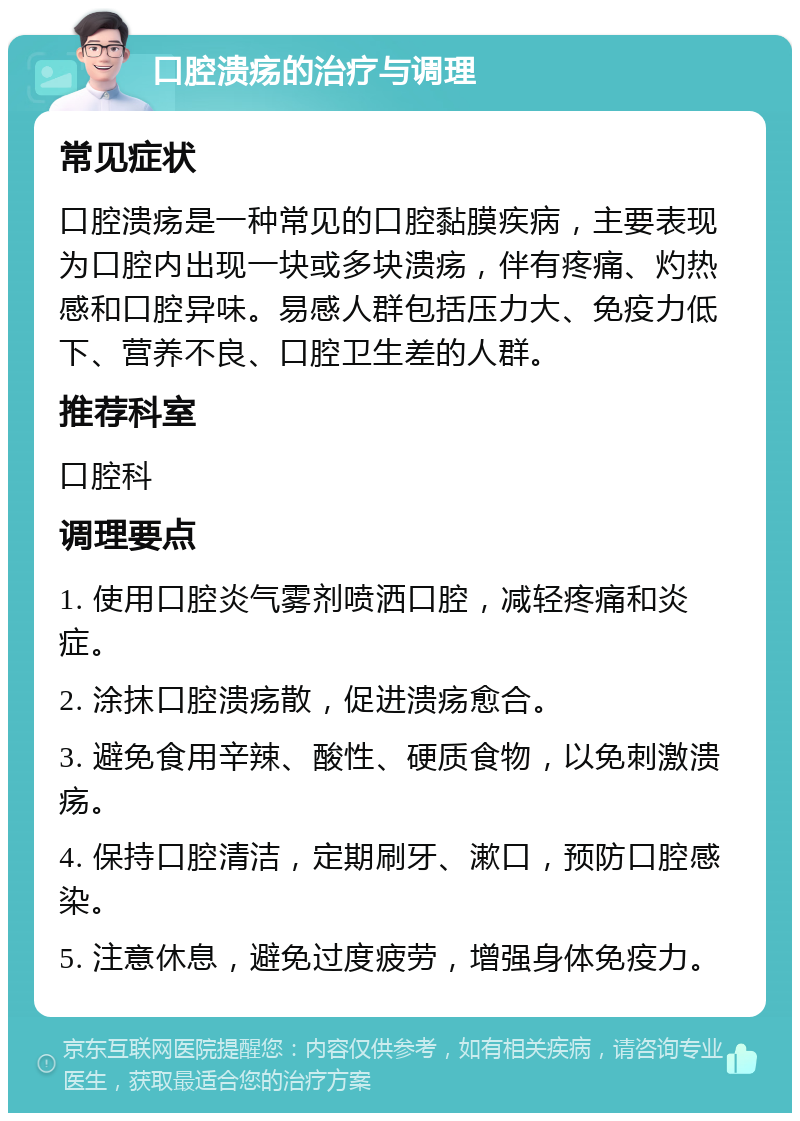 口腔溃疡的治疗与调理 常见症状 口腔溃疡是一种常见的口腔黏膜疾病，主要表现为口腔内出现一块或多块溃疡，伴有疼痛、灼热感和口腔异味。易感人群包括压力大、免疫力低下、营养不良、口腔卫生差的人群。 推荐科室 口腔科 调理要点 1. 使用口腔炎气雾剂喷洒口腔，减轻疼痛和炎症。 2. 涂抹口腔溃疡散，促进溃疡愈合。 3. 避免食用辛辣、酸性、硬质食物，以免刺激溃疡。 4. 保持口腔清洁，定期刷牙、漱口，预防口腔感染。 5. 注意休息，避免过度疲劳，增强身体免疫力。