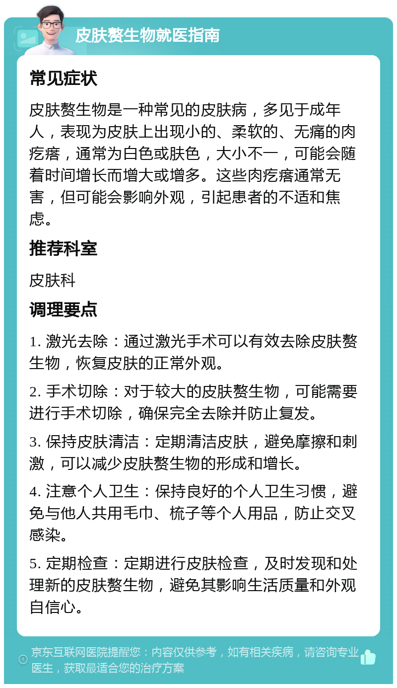 皮肤赘生物就医指南 常见症状 皮肤赘生物是一种常见的皮肤病，多见于成年人，表现为皮肤上出现小的、柔软的、无痛的肉疙瘩，通常为白色或肤色，大小不一，可能会随着时间增长而增大或增多。这些肉疙瘩通常无害，但可能会影响外观，引起患者的不适和焦虑。 推荐科室 皮肤科 调理要点 1. 激光去除：通过激光手术可以有效去除皮肤赘生物，恢复皮肤的正常外观。 2. 手术切除：对于较大的皮肤赘生物，可能需要进行手术切除，确保完全去除并防止复发。 3. 保持皮肤清洁：定期清洁皮肤，避免摩擦和刺激，可以减少皮肤赘生物的形成和增长。 4. 注意个人卫生：保持良好的个人卫生习惯，避免与他人共用毛巾、梳子等个人用品，防止交叉感染。 5. 定期检查：定期进行皮肤检查，及时发现和处理新的皮肤赘生物，避免其影响生活质量和外观自信心。