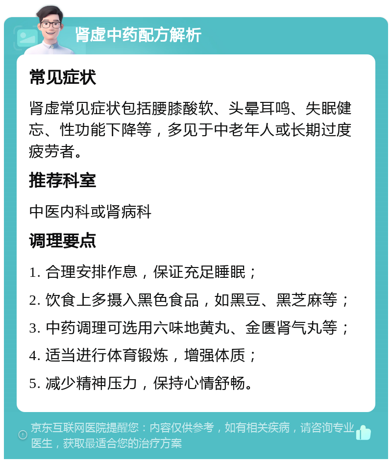 肾虚中药配方解析 常见症状 肾虚常见症状包括腰膝酸软、头晕耳鸣、失眠健忘、性功能下降等，多见于中老年人或长期过度疲劳者。 推荐科室 中医内科或肾病科 调理要点 1. 合理安排作息，保证充足睡眠； 2. 饮食上多摄入黑色食品，如黑豆、黑芝麻等； 3. 中药调理可选用六味地黄丸、金匮肾气丸等； 4. 适当进行体育锻炼，增强体质； 5. 减少精神压力，保持心情舒畅。