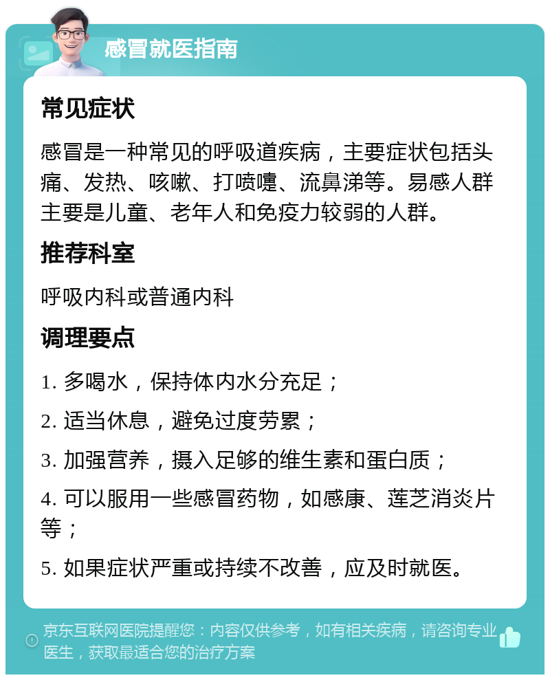 感冒就医指南 常见症状 感冒是一种常见的呼吸道疾病，主要症状包括头痛、发热、咳嗽、打喷嚏、流鼻涕等。易感人群主要是儿童、老年人和免疫力较弱的人群。 推荐科室 呼吸内科或普通内科 调理要点 1. 多喝水，保持体内水分充足； 2. 适当休息，避免过度劳累； 3. 加强营养，摄入足够的维生素和蛋白质； 4. 可以服用一些感冒药物，如感康、莲芝消炎片等； 5. 如果症状严重或持续不改善，应及时就医。