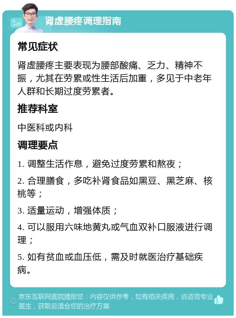 肾虚腰疼调理指南 常见症状 肾虚腰疼主要表现为腰部酸痛、乏力、精神不振，尤其在劳累或性生活后加重，多见于中老年人群和长期过度劳累者。 推荐科室 中医科或内科 调理要点 1. 调整生活作息，避免过度劳累和熬夜； 2. 合理膳食，多吃补肾食品如黑豆、黑芝麻、核桃等； 3. 适量运动，增强体质； 4. 可以服用六味地黄丸或气血双补口服液进行调理； 5. 如有贫血或血压低，需及时就医治疗基础疾病。