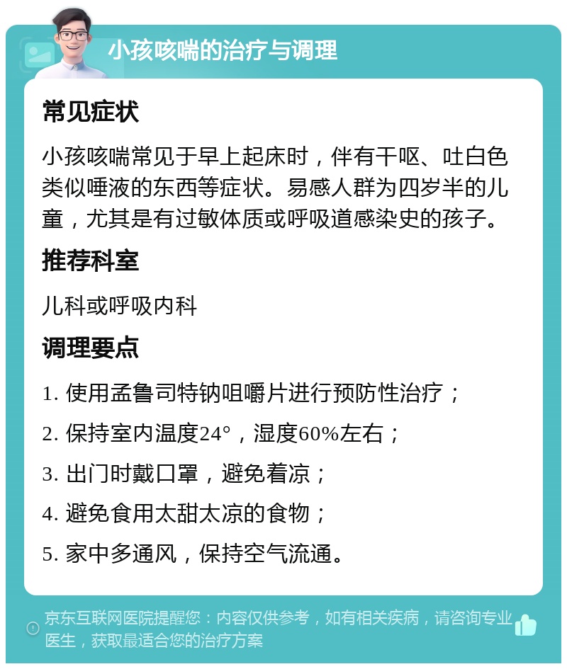 小孩咳喘的治疗与调理 常见症状 小孩咳喘常见于早上起床时，伴有干呕、吐白色类似唾液的东西等症状。易感人群为四岁半的儿童，尤其是有过敏体质或呼吸道感染史的孩子。 推荐科室 儿科或呼吸内科 调理要点 1. 使用孟鲁司特钠咀嚼片进行预防性治疗； 2. 保持室内温度24°，湿度60%左右； 3. 出门时戴口罩，避免着凉； 4. 避免食用太甜太凉的食物； 5. 家中多通风，保持空气流通。