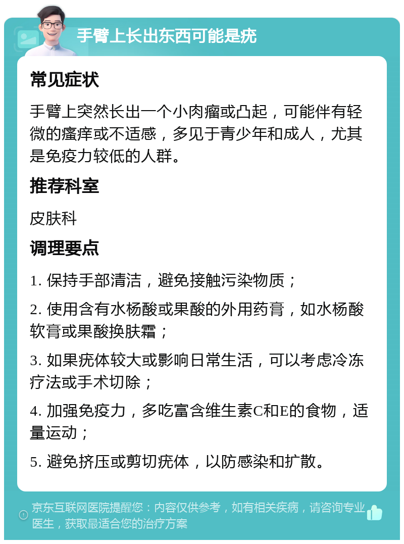 手臂上长出东西可能是疣 常见症状 手臂上突然长出一个小肉瘤或凸起，可能伴有轻微的瘙痒或不适感，多见于青少年和成人，尤其是免疫力较低的人群。 推荐科室 皮肤科 调理要点 1. 保持手部清洁，避免接触污染物质； 2. 使用含有水杨酸或果酸的外用药膏，如水杨酸软膏或果酸换肤霜； 3. 如果疣体较大或影响日常生活，可以考虑冷冻疗法或手术切除； 4. 加强免疫力，多吃富含维生素C和E的食物，适量运动； 5. 避免挤压或剪切疣体，以防感染和扩散。