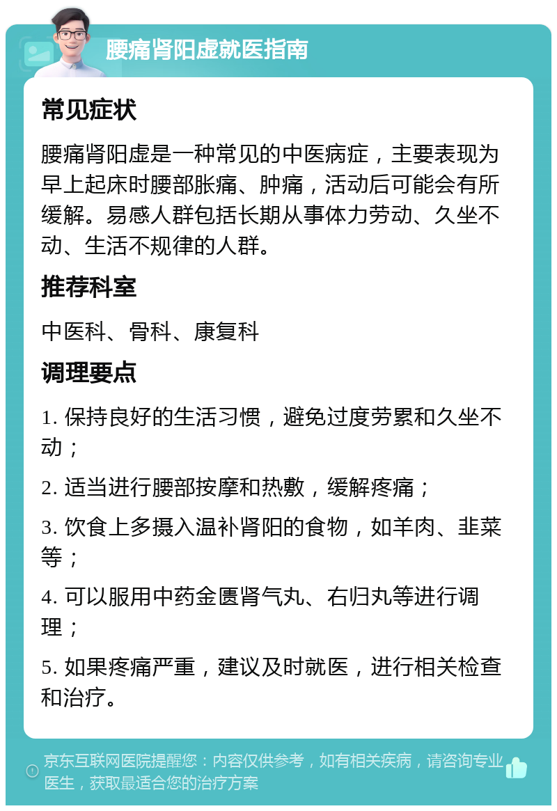 腰痛肾阳虚就医指南 常见症状 腰痛肾阳虚是一种常见的中医病症，主要表现为早上起床时腰部胀痛、肿痛，活动后可能会有所缓解。易感人群包括长期从事体力劳动、久坐不动、生活不规律的人群。 推荐科室 中医科、骨科、康复科 调理要点 1. 保持良好的生活习惯，避免过度劳累和久坐不动； 2. 适当进行腰部按摩和热敷，缓解疼痛； 3. 饮食上多摄入温补肾阳的食物，如羊肉、韭菜等； 4. 可以服用中药金匮肾气丸、右归丸等进行调理； 5. 如果疼痛严重，建议及时就医，进行相关检查和治疗。