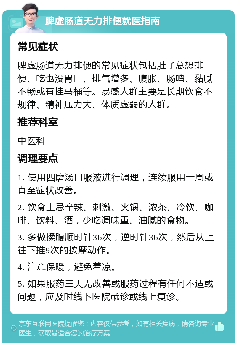 脾虚肠道无力排便就医指南 常见症状 脾虚肠道无力排便的常见症状包括肚子总想排便、吃也没胃口、排气增多、腹胀、肠鸣、黏腻不畅或有挂马桶等。易感人群主要是长期饮食不规律、精神压力大、体质虚弱的人群。 推荐科室 中医科 调理要点 1. 使用四磨汤口服液进行调理，连续服用一周或直至症状改善。 2. 饮食上忌辛辣、刺激、火锅、浓茶、冷饮、咖啡、饮料、酒，少吃调味重、油腻的食物。 3. 多做揉腹顺时针36次，逆时针36次，然后从上往下推9次的按摩动作。 4. 注意保暖，避免着凉。 5. 如果服药三天无改善或服药过程有任何不适或问题，应及时线下医院就诊或线上复诊。