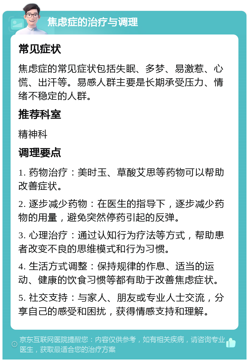 焦虑症的治疗与调理 常见症状 焦虑症的常见症状包括失眠、多梦、易激惹、心慌、出汗等。易感人群主要是长期承受压力、情绪不稳定的人群。 推荐科室 精神科 调理要点 1. 药物治疗：美时玉、草酸艾思等药物可以帮助改善症状。 2. 逐步减少药物：在医生的指导下，逐步减少药物的用量，避免突然停药引起的反弹。 3. 心理治疗：通过认知行为疗法等方式，帮助患者改变不良的思维模式和行为习惯。 4. 生活方式调整：保持规律的作息、适当的运动、健康的饮食习惯等都有助于改善焦虑症状。 5. 社交支持：与家人、朋友或专业人士交流，分享自己的感受和困扰，获得情感支持和理解。