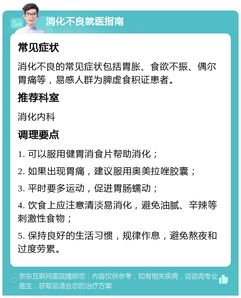 消化不良就医指南 常见症状 消化不良的常见症状包括胃胀、食欲不振、偶尔胃痛等，易感人群为脾虚食积证患者。 推荐科室 消化内科 调理要点 1. 可以服用健胃消食片帮助消化； 2. 如果出现胃痛，建议服用奥美拉唑胶囊； 3. 平时要多运动，促进胃肠蠕动； 4. 饮食上应注意清淡易消化，避免油腻、辛辣等刺激性食物； 5. 保持良好的生活习惯，规律作息，避免熬夜和过度劳累。