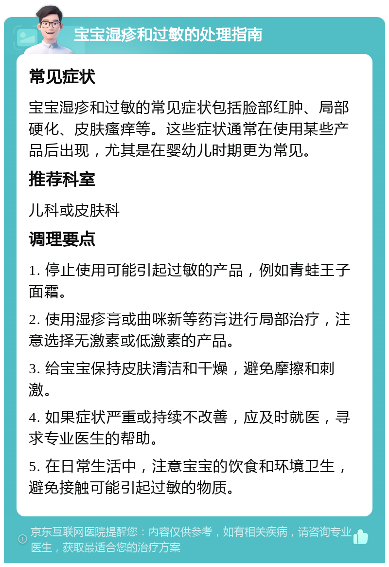 宝宝湿疹和过敏的处理指南 常见症状 宝宝湿疹和过敏的常见症状包括脸部红肿、局部硬化、皮肤瘙痒等。这些症状通常在使用某些产品后出现，尤其是在婴幼儿时期更为常见。 推荐科室 儿科或皮肤科 调理要点 1. 停止使用可能引起过敏的产品，例如青蛙王子面霜。 2. 使用湿疹膏或曲咪新等药膏进行局部治疗，注意选择无激素或低激素的产品。 3. 给宝宝保持皮肤清洁和干燥，避免摩擦和刺激。 4. 如果症状严重或持续不改善，应及时就医，寻求专业医生的帮助。 5. 在日常生活中，注意宝宝的饮食和环境卫生，避免接触可能引起过敏的物质。