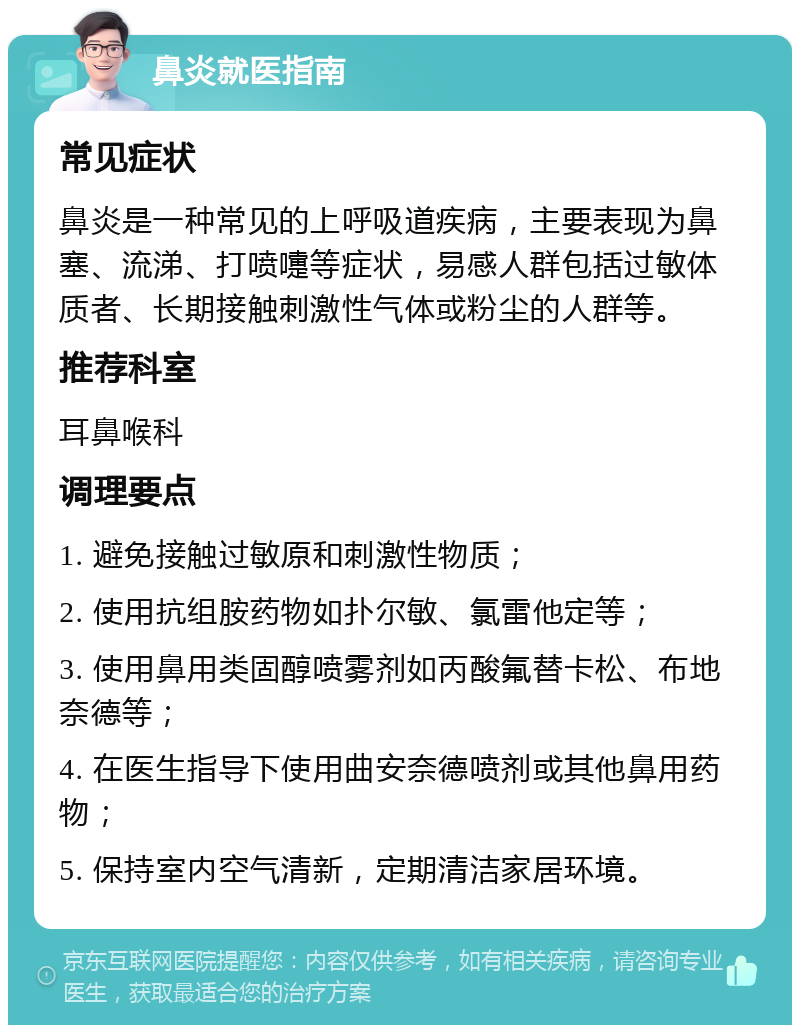 鼻炎就医指南 常见症状 鼻炎是一种常见的上呼吸道疾病，主要表现为鼻塞、流涕、打喷嚏等症状，易感人群包括过敏体质者、长期接触刺激性气体或粉尘的人群等。 推荐科室 耳鼻喉科 调理要点 1. 避免接触过敏原和刺激性物质； 2. 使用抗组胺药物如扑尔敏、氯雷他定等； 3. 使用鼻用类固醇喷雾剂如丙酸氟替卡松、布地奈德等； 4. 在医生指导下使用曲安奈德喷剂或其他鼻用药物； 5. 保持室内空气清新，定期清洁家居环境。