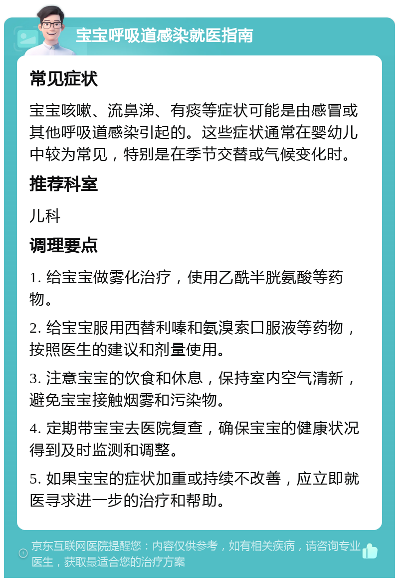 宝宝呼吸道感染就医指南 常见症状 宝宝咳嗽、流鼻涕、有痰等症状可能是由感冒或其他呼吸道感染引起的。这些症状通常在婴幼儿中较为常见，特别是在季节交替或气候变化时。 推荐科室 儿科 调理要点 1. 给宝宝做雾化治疗，使用乙酰半胱氨酸等药物。 2. 给宝宝服用西替利嗪和氨溴索口服液等药物，按照医生的建议和剂量使用。 3. 注意宝宝的饮食和休息，保持室内空气清新，避免宝宝接触烟雾和污染物。 4. 定期带宝宝去医院复查，确保宝宝的健康状况得到及时监测和调整。 5. 如果宝宝的症状加重或持续不改善，应立即就医寻求进一步的治疗和帮助。