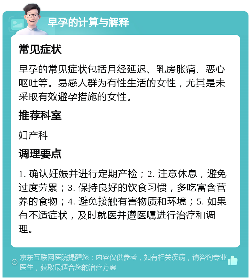 早孕的计算与解释 常见症状 早孕的常见症状包括月经延迟、乳房胀痛、恶心呕吐等。易感人群为有性生活的女性，尤其是未采取有效避孕措施的女性。 推荐科室 妇产科 调理要点 1. 确认妊娠并进行定期产检；2. 注意休息，避免过度劳累；3. 保持良好的饮食习惯，多吃富含营养的食物；4. 避免接触有害物质和环境；5. 如果有不适症状，及时就医并遵医嘱进行治疗和调理。