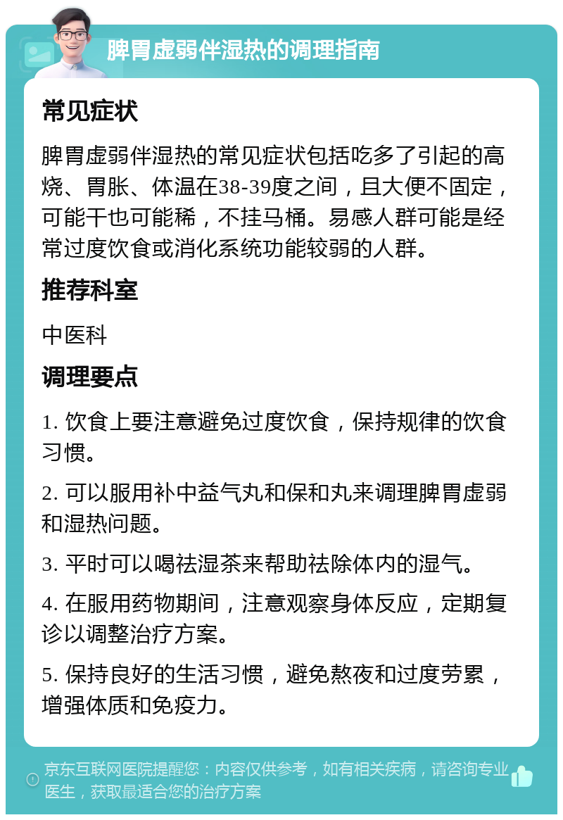 脾胃虚弱伴湿热的调理指南 常见症状 脾胃虚弱伴湿热的常见症状包括吃多了引起的高烧、胃胀、体温在38-39度之间，且大便不固定，可能干也可能稀，不挂马桶。易感人群可能是经常过度饮食或消化系统功能较弱的人群。 推荐科室 中医科 调理要点 1. 饮食上要注意避免过度饮食，保持规律的饮食习惯。 2. 可以服用补中益气丸和保和丸来调理脾胃虚弱和湿热问题。 3. 平时可以喝祛湿茶来帮助祛除体内的湿气。 4. 在服用药物期间，注意观察身体反应，定期复诊以调整治疗方案。 5. 保持良好的生活习惯，避免熬夜和过度劳累，增强体质和免疫力。