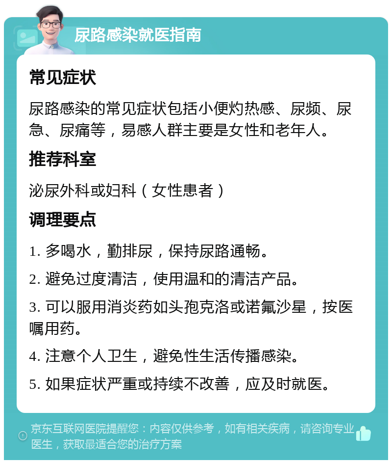 尿路感染就医指南 常见症状 尿路感染的常见症状包括小便灼热感、尿频、尿急、尿痛等，易感人群主要是女性和老年人。 推荐科室 泌尿外科或妇科（女性患者） 调理要点 1. 多喝水，勤排尿，保持尿路通畅。 2. 避免过度清洁，使用温和的清洁产品。 3. 可以服用消炎药如头孢克洛或诺氟沙星，按医嘱用药。 4. 注意个人卫生，避免性生活传播感染。 5. 如果症状严重或持续不改善，应及时就医。